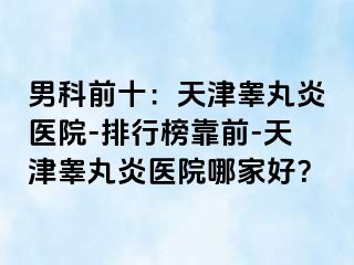 男科前十：天津睾丸炎医院-排行榜靠前-天津睾丸炎医院哪家好？