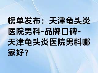 榜单发布：天津龟头炎医院男科-品牌口碑-天津龟头炎医院男科哪家好？