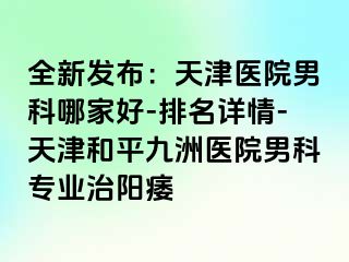 全新发布：天津医院男科哪家好-排名详情-天津和平九洲医院男科专业治阳痿