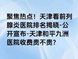 聚焦热点！天津看前列腺炎医院排名揭晓-公开宣布-天津和平九洲医院收费贵不贵？