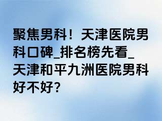 聚焦男科！天津医院男科口碑_排名榜先看_天津和平九洲医院男科好不好？