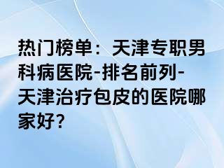 热门榜单：天津专职男科病医院-排名前列-天津治疗包皮的医院哪家好？