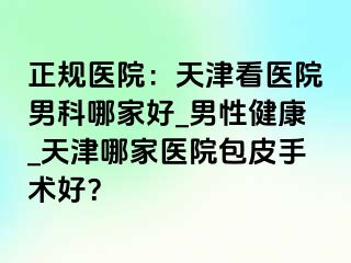 正规医院：天津看医院男科哪家好_男性健康_天津哪家医院包皮手术好？