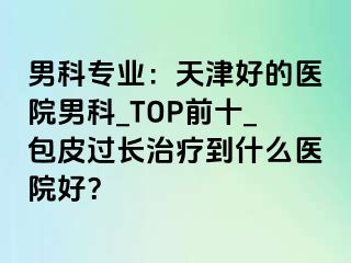 男科专业：天津好的医院男科_TOP前十_包皮过长治疗到什么医院好？