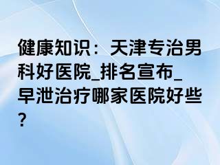 健康知识：天津专治男科好医院_排名宣布_早泄治疗哪家医院好些？