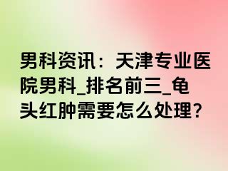 男科资讯：天津专业医院男科_排名前三_龟头红肿需要怎么处理？