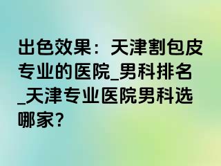 出色效果：天津割包皮专业的医院_男科排名_天津专业医院男科选哪家？