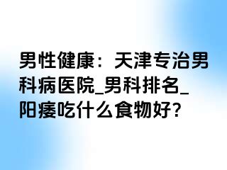 男性健康：天津专治男科病医院_男科排名_阳痿吃什么食物好？