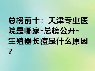 总榜前十：天津专业医院是哪家-总榜公开-生殖器长痘是什么原因？