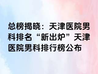 总榜揭晓：天津医院男科排名“新出炉”天津医院男科排行榜公布