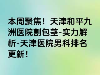 本周聚焦！天津和平九洲医院割包茎-实力解析-天津医院男科排名更新！