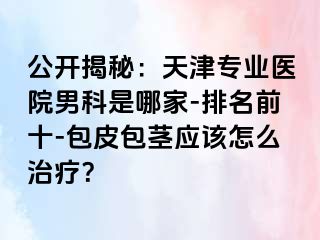 公开揭秘：天津专业医院男科是哪家-排名前十-包皮包茎应该怎么治疗？