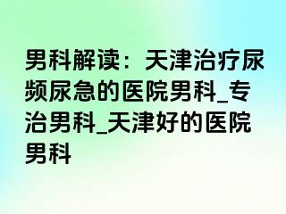 男科解读：天津治疗尿频尿急的医院男科_专治男科_天津好的医院男科