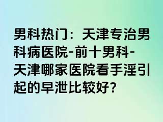 男科热门：天津专治男科病医院-前十男科-天津哪家医院看手淫引起的早泄比较好？