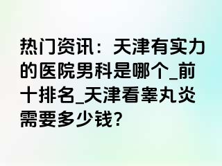 热门资讯：天津有实力的医院男科是哪个_前十排名_天津看睾丸炎需要多少钱？