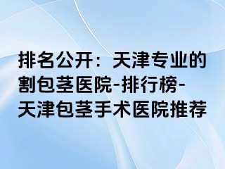 排名公开：天津专业的割包茎医院-排行榜-天津包茎手术医院推荐