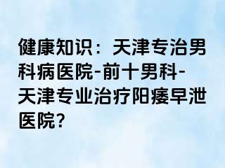 健康知识：天津专治男科病医院-前十男科-天津专业治疗阳痿早泄医院？