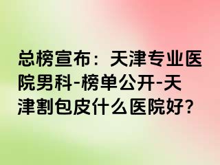 总榜宣布：天津专业医院男科-榜单公开-天津割包皮什么医院好？