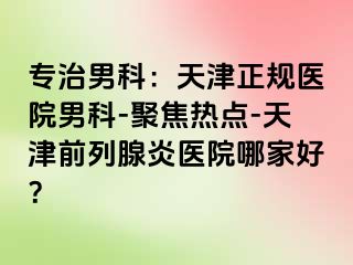 专治男科：天津正规医院男科-聚焦热点-天津前列腺炎医院哪家好？