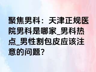 聚焦男科：天津正规医院男科是哪家_男科热点_男性割包皮应该注意的问题？