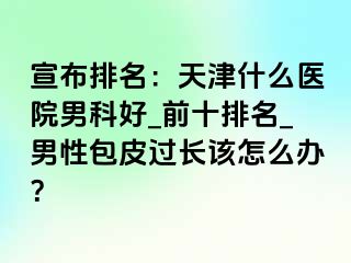 宣布排名：天津什么医院男科好_前十排名_男性包皮过长该怎么办？