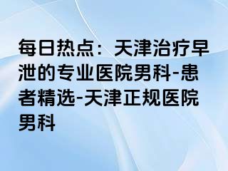 每日热点：天津治疗早泄的专业医院男科-患者精选-天津正规医院男科