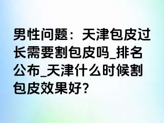 男性问题：天津包皮过长需要割包皮吗_排名公布_天津什么时候割包皮效果好？