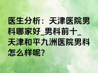 医生分析：天津医院男科哪家好_男科前十_天津和平九洲医院男科怎么样呢？