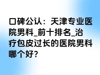 口碑公认：天津专业医院男科_前十排名_治疗包皮过长的医院男科哪个好？