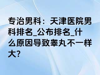 专治男科：天津医院男科排名_公布排名_什么原因导致睾丸不一样大？