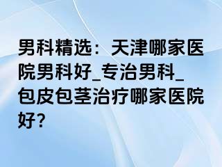 男科精选：天津哪家医院男科好_专治男科_包皮包茎治疗哪家医院好？