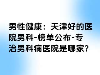 男性健康：天津好的医院男科-榜单公布-专治男科病医院是哪家？