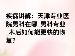 疾病讲解：天津专业医院男科在哪_男科专业_术后如何能更快的恢复？