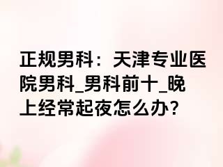 正规男科：天津专业医院男科_男科前十_晚上经常起夜怎么办？