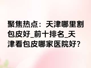 聚焦热点：天津哪里割包皮好_前十排名_天津看包皮哪家医院好？