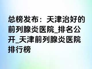 总榜发布：天津治好的前列腺炎医院_排名公开_天津前列腺炎医院排行榜