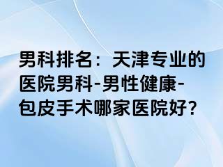 男科排名：天津专业的医院男科-男性健康-包皮手术哪家医院好？