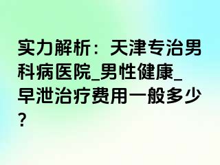 实力解析：天津专治男科病医院_男性健康_早泄治疗费用一般多少？