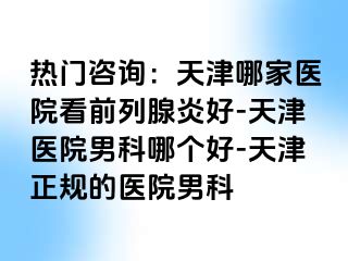 热门咨询：天津哪家医院看前列腺炎好-天津医院男科哪个好-天津正规的医院男科