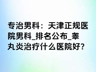 专治男科：天津正规医院男科_排名公布_睾丸炎治疗什么医院好？