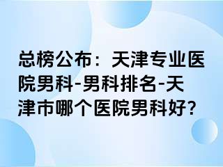 总榜公布：天津专业医院男科-男科排名-天津市哪个医院男科好？