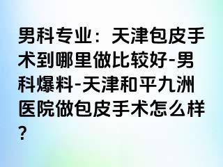 男科专业：天津包皮手术到哪里做比较好-男科爆料-天津和平九洲医院做包皮手术怎么样？