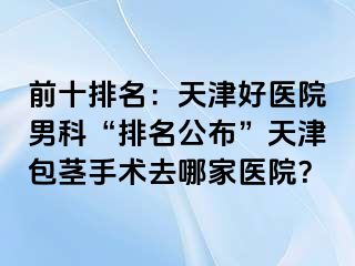 前十排名：天津好医院男科“排名公布”天津包茎手术去哪家医院？