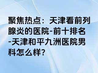 聚焦热点：天津看前列腺炎的医院-前十排名-天津和平九洲医院男科怎么样？