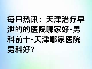 每日热讯：天津治疗早泄的的医院哪家好-男科前十-天津哪家医院男科好？