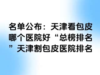 名单公布：天津看包皮哪个医院好“总榜排名”天津割包皮医院排名