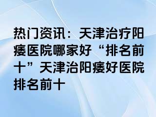 热门资讯：天津治疗阳痿医院哪家好“排名前十”天津治阳痿好医院排名前十