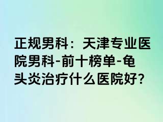 正规男科：天津专业医院男科-前十榜单-龟头炎治疗什么医院好？