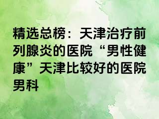 精选总榜：天津治疗前列腺炎的医院“男性健康”天津比较好的医院男科