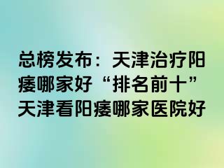 总榜发布：天津治疗阳痿哪家好“排名前十”天津看阳痿哪家医院好